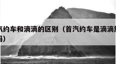 首汽约车和滴滴的区别（首汽约车是滴滴旗下的吗）