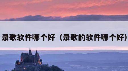 录歌软件哪个好（录歌的软件哪个好）