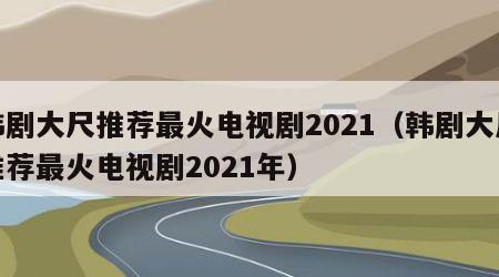 韩剧大尺推荐最火电视剧2021（韩剧大尺推荐最火电视剧2021年）