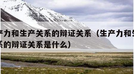 生产力和生产关系的辩证关系（生产力和生产关系的辩证关系是什么）