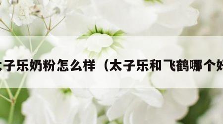 太子乐奶粉怎么样（太子乐和飞鹤哪个好）