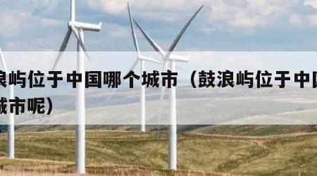 鼓浪屿位于中国哪个城市（鼓浪屿位于中国哪个城市呢）