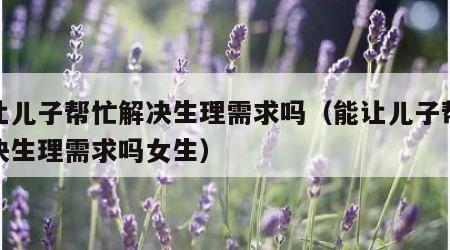 能让儿子帮忙解决生理需求吗（能让儿子帮忙解决生理需求吗女生）