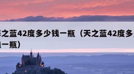 海之蓝42度多少钱一瓶（天之蓝42度多少钱一瓶）