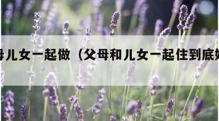 父母儿女一起做（父母和儿女一起住到底好不好）