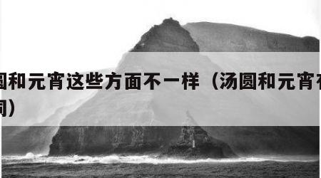汤圆和元宵这些方面不一样（汤圆和元宵有何不同）