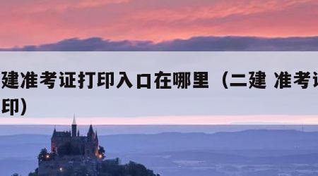 二建准考证打印入口在哪里（二建 准考证 打印）