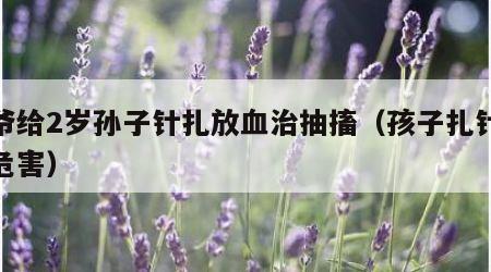 爷爷给2岁孙子针扎放血治抽搐（孩子扎针放血危害）