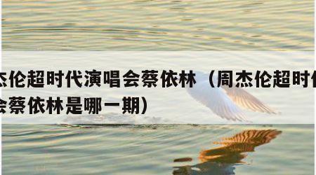 周杰伦超时代演唱会蔡依林（周杰伦超时代演唱会蔡依林是哪一期）