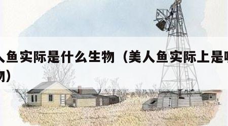 美人鱼实际是什么生物（美人鱼实际上是哪种动物）