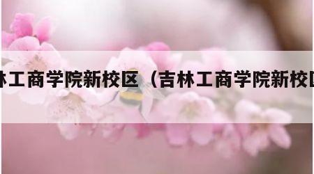 吉林工商学院新校区（吉林工商学院新校区地址）
