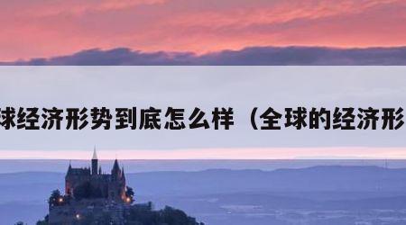 全球经济形势到底怎么样（全球的经济形势）