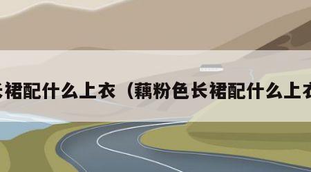 长裙配什么上衣（藕粉色长裙配什么上衣）