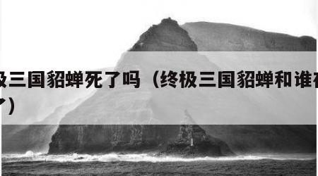 终极三国貂蝉死了吗（终极三国貂蝉和谁在一起了）