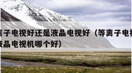 等离子电视好还是液晶电视好（等离子电视机和液晶电视机哪个好）