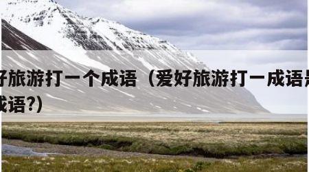 爱好旅游打一个成语（爱好旅游打一成语是什么成语?）