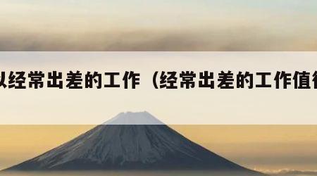 可以经常出差的工作（经常出差的工作值得做吗）