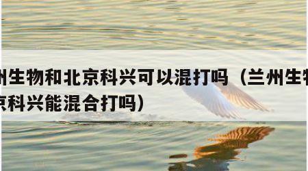 兰州生物和北京科兴可以混打吗（兰州生物和北京科兴能混合打吗）