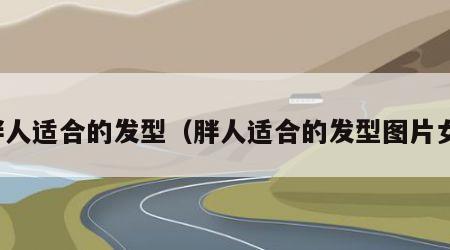 胖人适合的发型（胖人适合的发型图片女）