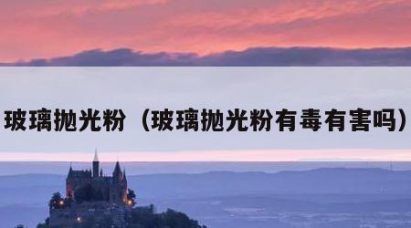 玻璃抛光粉（玻璃抛光粉有毒有害吗）