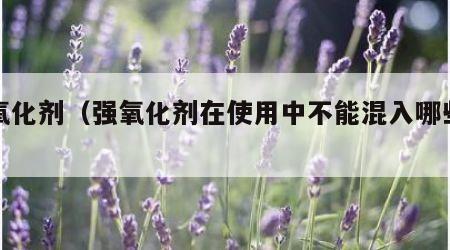 强氧化剂（强氧化剂在使用中不能混入哪些物品）