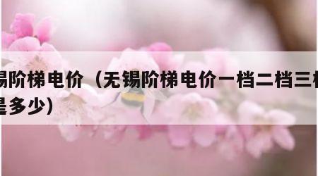 无锡阶梯电价（无锡阶梯电价一档二档三档二各是多少）
