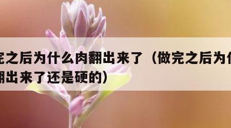 做完之后为什么肉翻出来了（做完之后为什么肉翻出来了还是硬的）