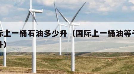 国际上一桶石油多少升（国际上一桶油等于多少升）