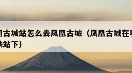 凤凰古城站怎么去凤凰古城（凤凰古城在哪个高铁站下）
