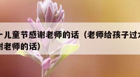 六一儿童节感谢老师的话（老师给孩子过六一感谢老师的话）