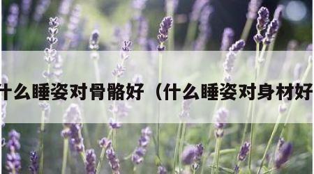 什么睡姿对骨骼好（什么睡姿对身材好）
