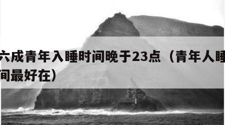 近六成青年入睡时间晚于23点（青年人睡眠时间最好在）