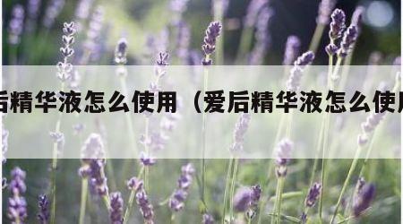 爱后精华液怎么使用（爱后精华液怎么使用方法）