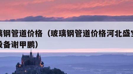 玻璃钢管道价格（玻璃钢管道价格河北盛宝环保设备谢甲鹏）