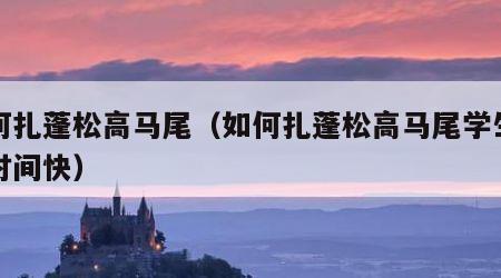 如何扎蓬松高马尾（如何扎蓬松高马尾学生发型时间快）