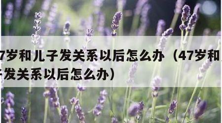 47岁和儿子发关系以后怎么办（47岁和儿子发关系以后怎么办）