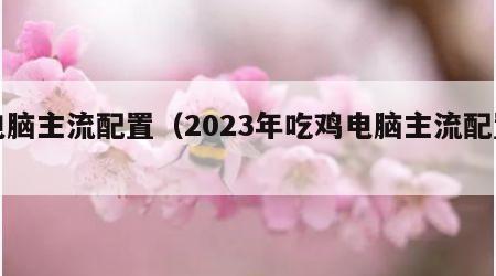 电脑主流配置（2023年吃鸡电脑主流配置）