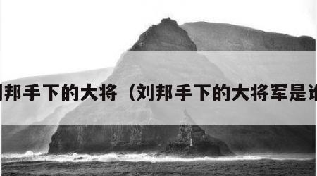 刘邦手下的大将（刘邦手下的大将军是谁）