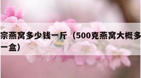 正宗燕窝多少钱一斤（500克燕窝大概多少钱一盒）