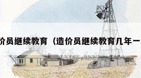 造价员继续教育（造价员继续教育几年一次）