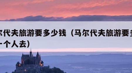 马尔代夫旅游要多少钱（马尔代夫旅游要多少钱一个人去）