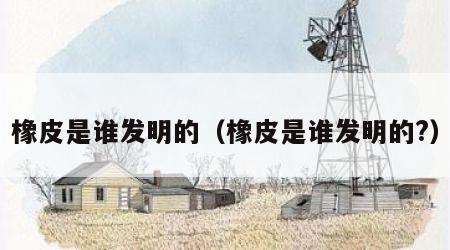 橡皮是谁发明的（橡皮是谁发明的?）