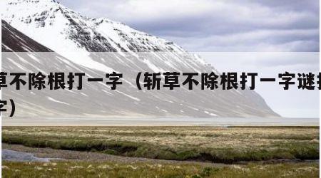 斩草不除根打一字（斩草不除根打一字谜打一个字）