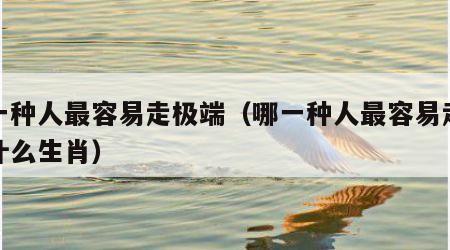 哪一种人最容易走极端（哪一种人最容易走极端什么生肖）