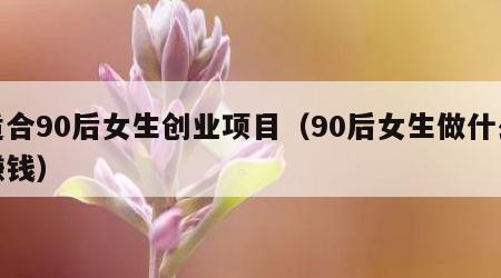 适合90后女生创业项目（90后女生做什么赚钱）