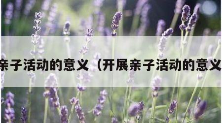 亲子活动的意义（开展亲子活动的意义）