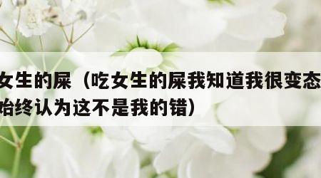 吃女生的屎（吃女生的屎我知道我很变态,但我始终认为这不是我的错）