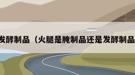 发酵制品（火腿是腌制品还是发酵制品）
