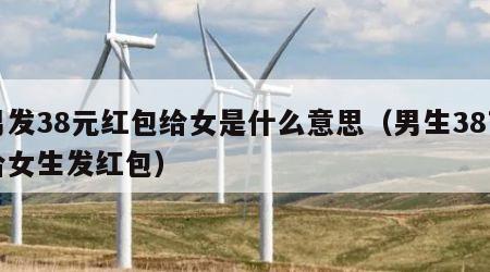 男发38元红包给女是什么意思（男生38节给女生发红包）