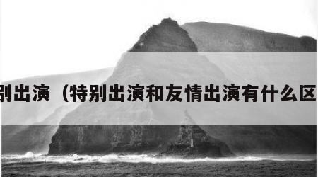 特别出演（特别出演和友情出演有什么区别）